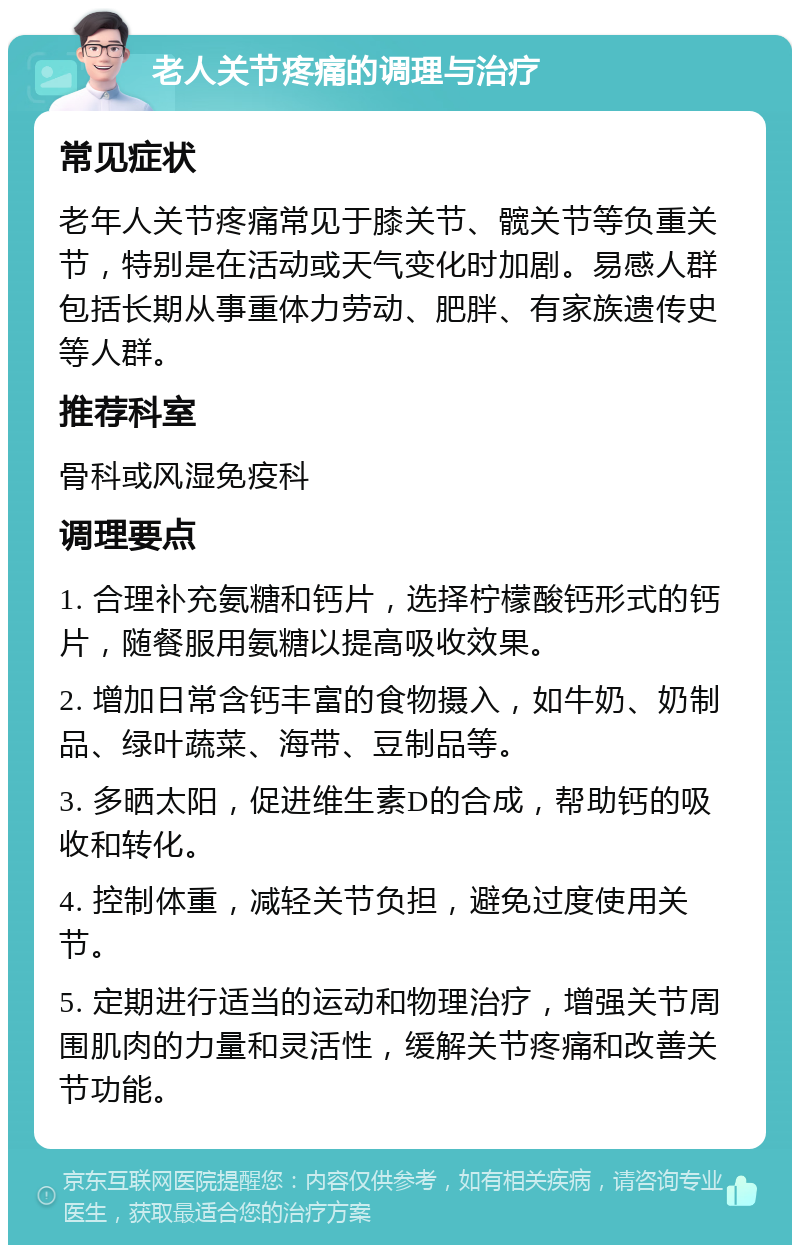 老人关节疼痛的调理与治疗 常见症状 老年人关节疼痛常见于膝关节、髋关节等负重关节，特别是在活动或天气变化时加剧。易感人群包括长期从事重体力劳动、肥胖、有家族遗传史等人群。 推荐科室 骨科或风湿免疫科 调理要点 1. 合理补充氨糖和钙片，选择柠檬酸钙形式的钙片，随餐服用氨糖以提高吸收效果。 2. 增加日常含钙丰富的食物摄入，如牛奶、奶制品、绿叶蔬菜、海带、豆制品等。 3. 多晒太阳，促进维生素D的合成，帮助钙的吸收和转化。 4. 控制体重，减轻关节负担，避免过度使用关节。 5. 定期进行适当的运动和物理治疗，增强关节周围肌肉的力量和灵活性，缓解关节疼痛和改善关节功能。