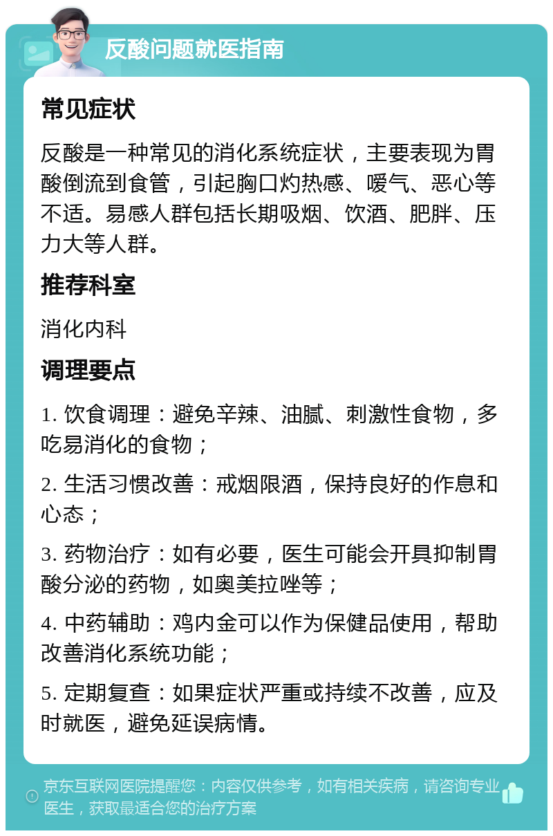 反酸问题就医指南 常见症状 反酸是一种常见的消化系统症状，主要表现为胃酸倒流到食管，引起胸口灼热感、嗳气、恶心等不适。易感人群包括长期吸烟、饮酒、肥胖、压力大等人群。 推荐科室 消化内科 调理要点 1. 饮食调理：避免辛辣、油腻、刺激性食物，多吃易消化的食物； 2. 生活习惯改善：戒烟限酒，保持良好的作息和心态； 3. 药物治疗：如有必要，医生可能会开具抑制胃酸分泌的药物，如奥美拉唑等； 4. 中药辅助：鸡内金可以作为保健品使用，帮助改善消化系统功能； 5. 定期复查：如果症状严重或持续不改善，应及时就医，避免延误病情。