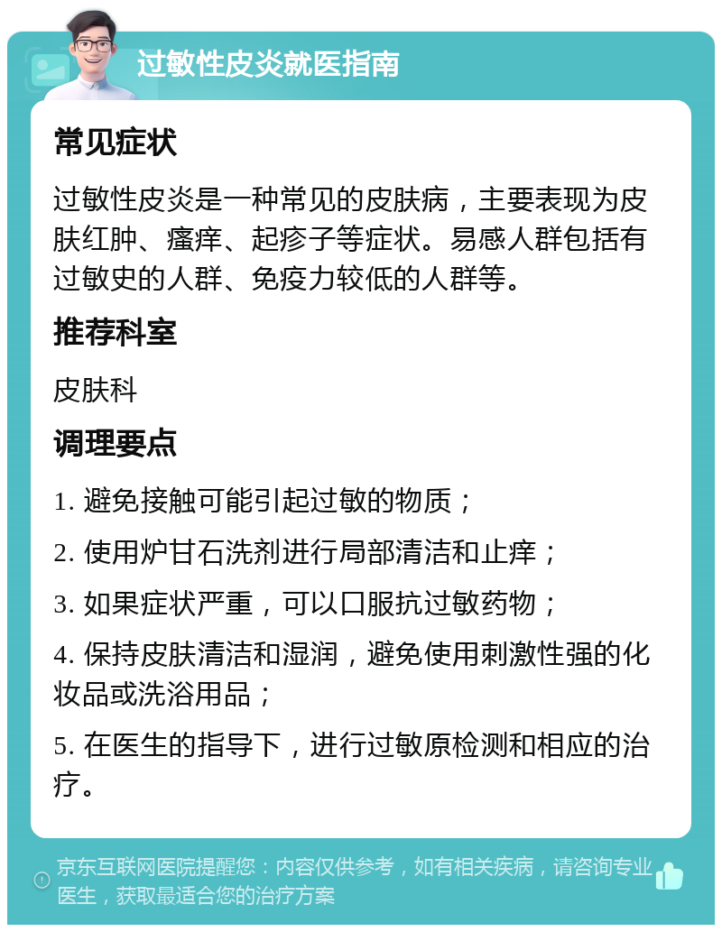 过敏性皮炎就医指南 常见症状 过敏性皮炎是一种常见的皮肤病，主要表现为皮肤红肿、瘙痒、起疹子等症状。易感人群包括有过敏史的人群、免疫力较低的人群等。 推荐科室 皮肤科 调理要点 1. 避免接触可能引起过敏的物质； 2. 使用炉甘石洗剂进行局部清洁和止痒； 3. 如果症状严重，可以口服抗过敏药物； 4. 保持皮肤清洁和湿润，避免使用刺激性强的化妆品或洗浴用品； 5. 在医生的指导下，进行过敏原检测和相应的治疗。