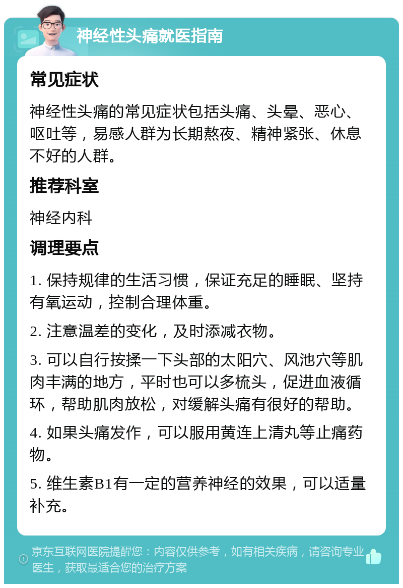 神经性头痛就医指南 常见症状 神经性头痛的常见症状包括头痛、头晕、恶心、呕吐等，易感人群为长期熬夜、精神紧张、休息不好的人群。 推荐科室 神经内科 调理要点 1. 保持规律的生活习惯，保证充足的睡眠、坚持有氧运动，控制合理体重。 2. 注意温差的变化，及时添减衣物。 3. 可以自行按揉一下头部的太阳穴、风池穴等肌肉丰满的地方，平时也可以多梳头，促进血液循环，帮助肌肉放松，对缓解头痛有很好的帮助。 4. 如果头痛发作，可以服用黄连上清丸等止痛药物。 5. 维生素B1有一定的营养神经的效果，可以适量补充。