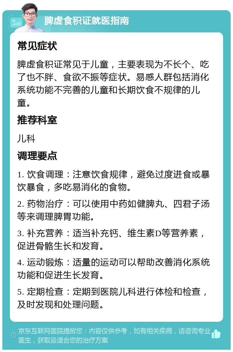 脾虚食积证就医指南 常见症状 脾虚食积证常见于儿童，主要表现为不长个、吃了也不胖、食欲不振等症状。易感人群包括消化系统功能不完善的儿童和长期饮食不规律的儿童。 推荐科室 儿科 调理要点 1. 饮食调理：注意饮食规律，避免过度进食或暴饮暴食，多吃易消化的食物。 2. 药物治疗：可以使用中药如健脾丸、四君子汤等来调理脾胃功能。 3. 补充营养：适当补充钙、维生素D等营养素，促进骨骼生长和发育。 4. 运动锻炼：适量的运动可以帮助改善消化系统功能和促进生长发育。 5. 定期检查：定期到医院儿科进行体检和检查，及时发现和处理问题。