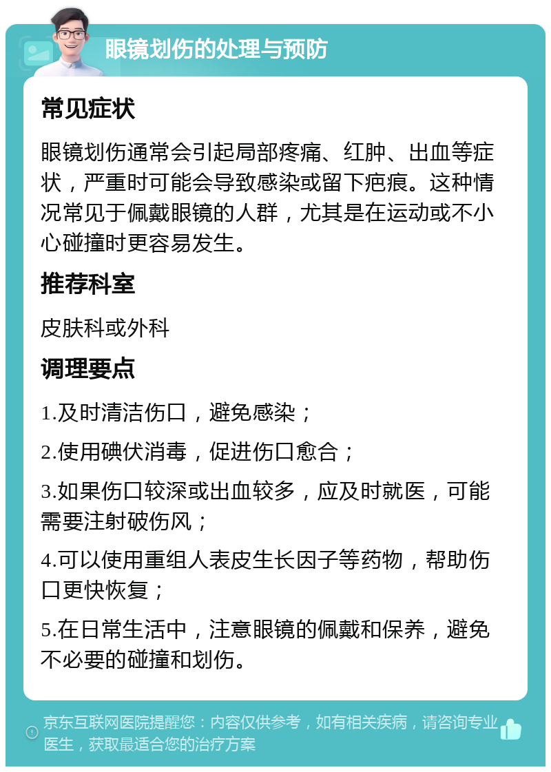 眼镜划伤的处理与预防 常见症状 眼镜划伤通常会引起局部疼痛、红肿、出血等症状，严重时可能会导致感染或留下疤痕。这种情况常见于佩戴眼镜的人群，尤其是在运动或不小心碰撞时更容易发生。 推荐科室 皮肤科或外科 调理要点 1.及时清洁伤口，避免感染； 2.使用碘伏消毒，促进伤口愈合； 3.如果伤口较深或出血较多，应及时就医，可能需要注射破伤风； 4.可以使用重组人表皮生长因子等药物，帮助伤口更快恢复； 5.在日常生活中，注意眼镜的佩戴和保养，避免不必要的碰撞和划伤。