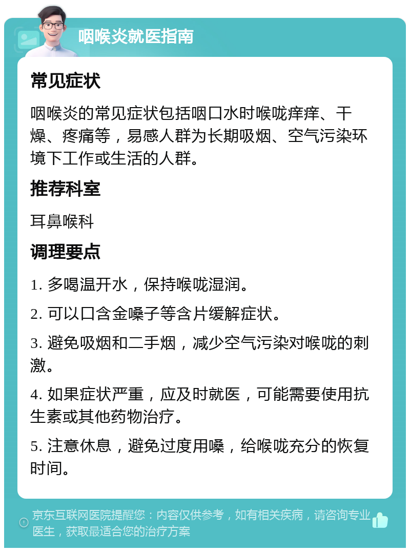 咽喉炎就医指南 常见症状 咽喉炎的常见症状包括咽口水时喉咙痒痒、干燥、疼痛等，易感人群为长期吸烟、空气污染环境下工作或生活的人群。 推荐科室 耳鼻喉科 调理要点 1. 多喝温开水，保持喉咙湿润。 2. 可以口含金嗓子等含片缓解症状。 3. 避免吸烟和二手烟，减少空气污染对喉咙的刺激。 4. 如果症状严重，应及时就医，可能需要使用抗生素或其他药物治疗。 5. 注意休息，避免过度用嗓，给喉咙充分的恢复时间。