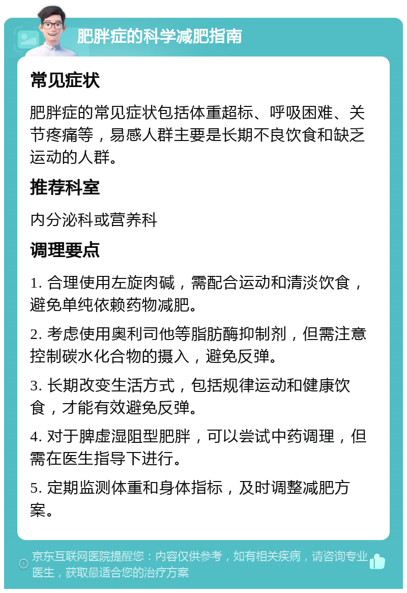 肥胖症的科学减肥指南 常见症状 肥胖症的常见症状包括体重超标、呼吸困难、关节疼痛等，易感人群主要是长期不良饮食和缺乏运动的人群。 推荐科室 内分泌科或营养科 调理要点 1. 合理使用左旋肉碱，需配合运动和清淡饮食，避免单纯依赖药物减肥。 2. 考虑使用奥利司他等脂肪酶抑制剂，但需注意控制碳水化合物的摄入，避免反弹。 3. 长期改变生活方式，包括规律运动和健康饮食，才能有效避免反弹。 4. 对于脾虚湿阻型肥胖，可以尝试中药调理，但需在医生指导下进行。 5. 定期监测体重和身体指标，及时调整减肥方案。