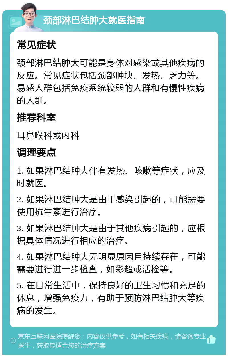 颈部淋巴结肿大就医指南 常见症状 颈部淋巴结肿大可能是身体对感染或其他疾病的反应。常见症状包括颈部肿块、发热、乏力等。易感人群包括免疫系统较弱的人群和有慢性疾病的人群。 推荐科室 耳鼻喉科或内科 调理要点 1. 如果淋巴结肿大伴有发热、咳嗽等症状，应及时就医。 2. 如果淋巴结肿大是由于感染引起的，可能需要使用抗生素进行治疗。 3. 如果淋巴结肿大是由于其他疾病引起的，应根据具体情况进行相应的治疗。 4. 如果淋巴结肿大无明显原因且持续存在，可能需要进行进一步检查，如彩超或活检等。 5. 在日常生活中，保持良好的卫生习惯和充足的休息，增强免疫力，有助于预防淋巴结肿大等疾病的发生。