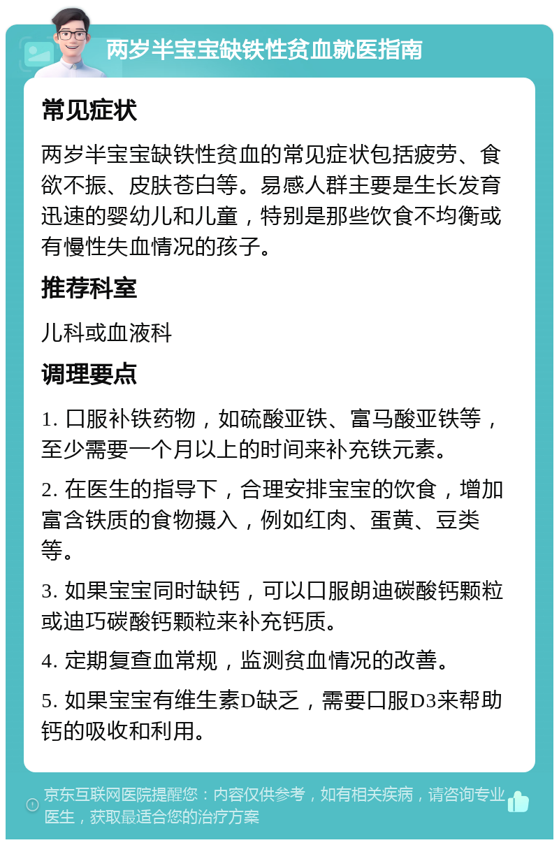 两岁半宝宝缺铁性贫血就医指南 常见症状 两岁半宝宝缺铁性贫血的常见症状包括疲劳、食欲不振、皮肤苍白等。易感人群主要是生长发育迅速的婴幼儿和儿童，特别是那些饮食不均衡或有慢性失血情况的孩子。 推荐科室 儿科或血液科 调理要点 1. 口服补铁药物，如硫酸亚铁、富马酸亚铁等，至少需要一个月以上的时间来补充铁元素。 2. 在医生的指导下，合理安排宝宝的饮食，增加富含铁质的食物摄入，例如红肉、蛋黄、豆类等。 3. 如果宝宝同时缺钙，可以口服朗迪碳酸钙颗粒或迪巧碳酸钙颗粒来补充钙质。 4. 定期复查血常规，监测贫血情况的改善。 5. 如果宝宝有维生素D缺乏，需要口服D3来帮助钙的吸收和利用。