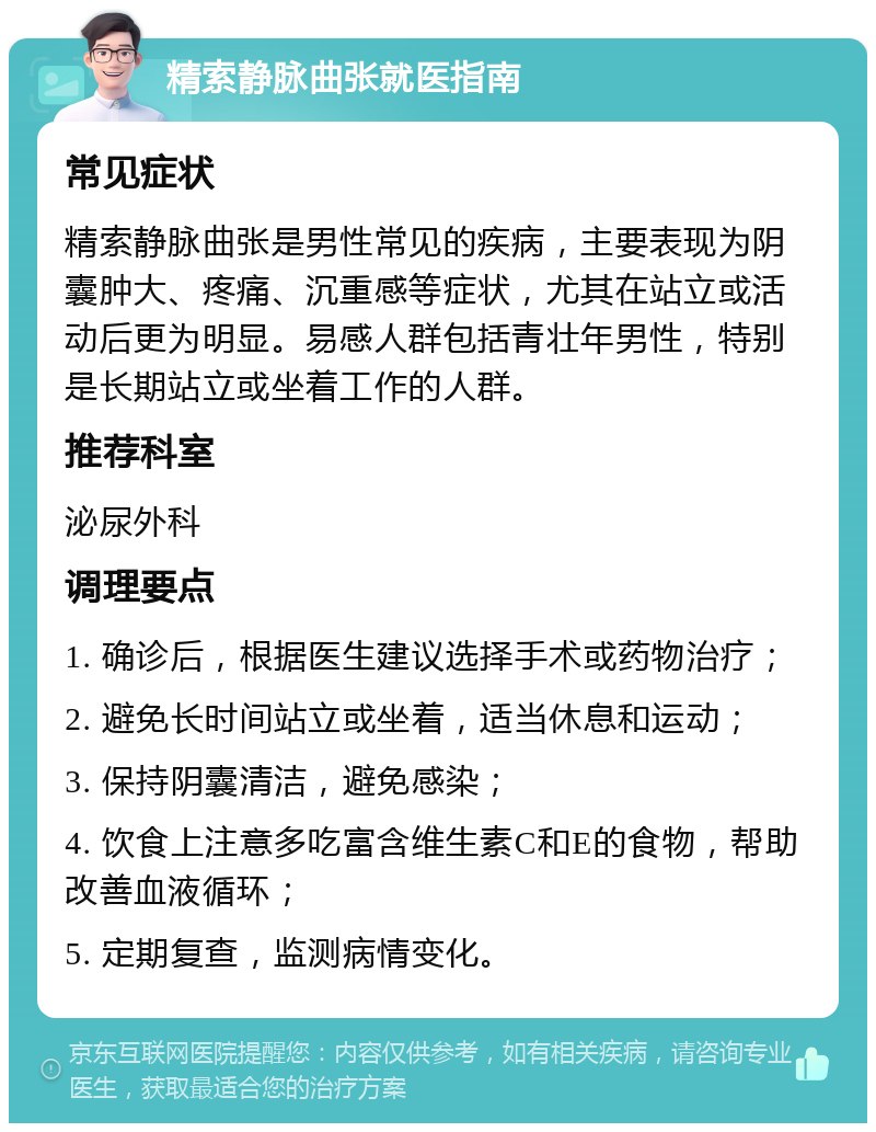 精索静脉曲张就医指南 常见症状 精索静脉曲张是男性常见的疾病，主要表现为阴囊肿大、疼痛、沉重感等症状，尤其在站立或活动后更为明显。易感人群包括青壮年男性，特别是长期站立或坐着工作的人群。 推荐科室 泌尿外科 调理要点 1. 确诊后，根据医生建议选择手术或药物治疗； 2. 避免长时间站立或坐着，适当休息和运动； 3. 保持阴囊清洁，避免感染； 4. 饮食上注意多吃富含维生素C和E的食物，帮助改善血液循环； 5. 定期复查，监测病情变化。