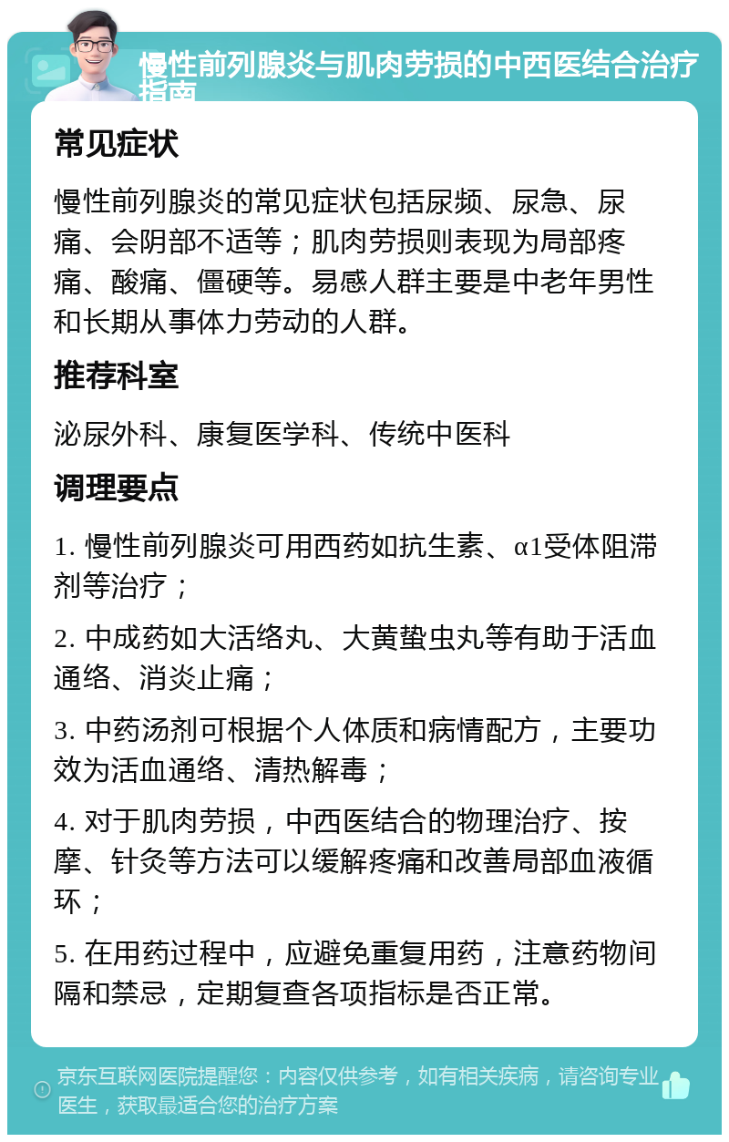 慢性前列腺炎与肌肉劳损的中西医结合治疗指南 常见症状 慢性前列腺炎的常见症状包括尿频、尿急、尿痛、会阴部不适等；肌肉劳损则表现为局部疼痛、酸痛、僵硬等。易感人群主要是中老年男性和长期从事体力劳动的人群。 推荐科室 泌尿外科、康复医学科、传统中医科 调理要点 1. 慢性前列腺炎可用西药如抗生素、α1受体阻滞剂等治疗； 2. 中成药如大活络丸、大黄蛰虫丸等有助于活血通络、消炎止痛； 3. 中药汤剂可根据个人体质和病情配方，主要功效为活血通络、清热解毒； 4. 对于肌肉劳损，中西医结合的物理治疗、按摩、针灸等方法可以缓解疼痛和改善局部血液循环； 5. 在用药过程中，应避免重复用药，注意药物间隔和禁忌，定期复查各项指标是否正常。