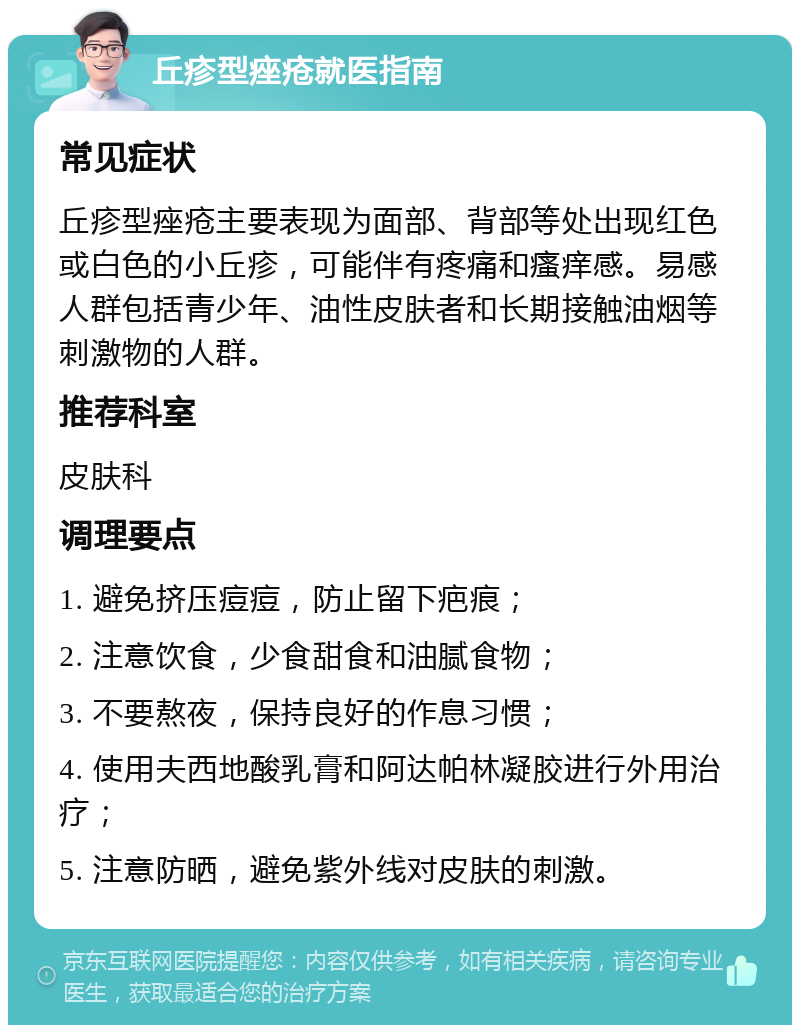 丘疹型痤疮就医指南 常见症状 丘疹型痤疮主要表现为面部、背部等处出现红色或白色的小丘疹，可能伴有疼痛和瘙痒感。易感人群包括青少年、油性皮肤者和长期接触油烟等刺激物的人群。 推荐科室 皮肤科 调理要点 1. 避免挤压痘痘，防止留下疤痕； 2. 注意饮食，少食甜食和油腻食物； 3. 不要熬夜，保持良好的作息习惯； 4. 使用夫西地酸乳膏和阿达帕林凝胶进行外用治疗； 5. 注意防晒，避免紫外线对皮肤的刺激。