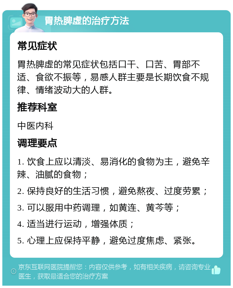 胃热脾虚的治疗方法 常见症状 胃热脾虚的常见症状包括口干、口苦、胃部不适、食欲不振等，易感人群主要是长期饮食不规律、情绪波动大的人群。 推荐科室 中医内科 调理要点 1. 饮食上应以清淡、易消化的食物为主，避免辛辣、油腻的食物； 2. 保持良好的生活习惯，避免熬夜、过度劳累； 3. 可以服用中药调理，如黄连、黄芩等； 4. 适当进行运动，增强体质； 5. 心理上应保持平静，避免过度焦虑、紧张。