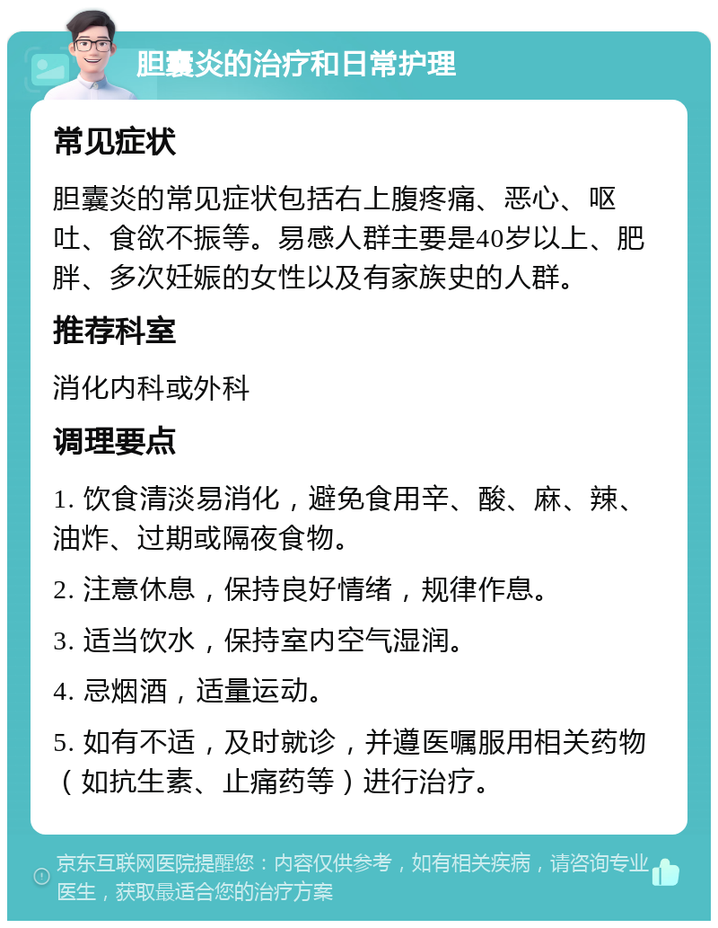 胆囊炎的治疗和日常护理 常见症状 胆囊炎的常见症状包括右上腹疼痛、恶心、呕吐、食欲不振等。易感人群主要是40岁以上、肥胖、多次妊娠的女性以及有家族史的人群。 推荐科室 消化内科或外科 调理要点 1. 饮食清淡易消化，避免食用辛、酸、麻、辣、油炸、过期或隔夜食物。 2. 注意休息，保持良好情绪，规律作息。 3. 适当饮水，保持室内空气湿润。 4. 忌烟酒，适量运动。 5. 如有不适，及时就诊，并遵医嘱服用相关药物（如抗生素、止痛药等）进行治疗。