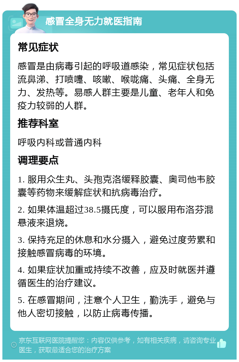 感冒全身无力就医指南 常见症状 感冒是由病毒引起的呼吸道感染，常见症状包括流鼻涕、打喷嚏、咳嗽、喉咙痛、头痛、全身无力、发热等。易感人群主要是儿童、老年人和免疫力较弱的人群。 推荐科室 呼吸内科或普通内科 调理要点 1. 服用众生丸、头孢克洛缓释胶囊、奥司他韦胶囊等药物来缓解症状和抗病毒治疗。 2. 如果体温超过38.5摄氏度，可以服用布洛芬混悬液来退烧。 3. 保持充足的休息和水分摄入，避免过度劳累和接触感冒病毒的环境。 4. 如果症状加重或持续不改善，应及时就医并遵循医生的治疗建议。 5. 在感冒期间，注意个人卫生，勤洗手，避免与他人密切接触，以防止病毒传播。