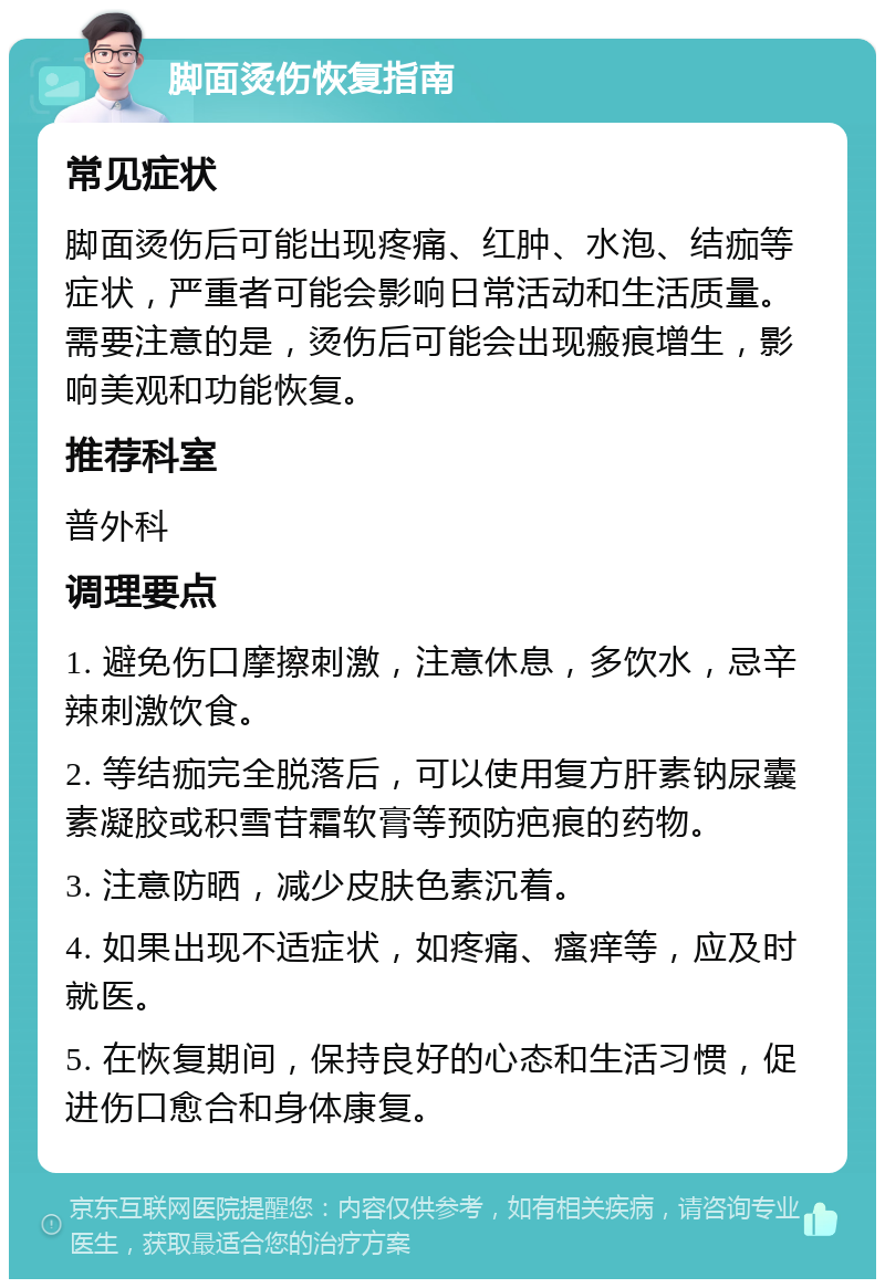 脚面烫伤恢复指南 常见症状 脚面烫伤后可能出现疼痛、红肿、水泡、结痂等症状，严重者可能会影响日常活动和生活质量。需要注意的是，烫伤后可能会出现瘢痕增生，影响美观和功能恢复。 推荐科室 普外科 调理要点 1. 避免伤口摩擦刺激，注意休息，多饮水，忌辛辣刺激饮食。 2. 等结痂完全脱落后，可以使用复方肝素钠尿囊素凝胶或积雪苷霜软膏等预防疤痕的药物。 3. 注意防晒，减少皮肤色素沉着。 4. 如果出现不适症状，如疼痛、瘙痒等，应及时就医。 5. 在恢复期间，保持良好的心态和生活习惯，促进伤口愈合和身体康复。