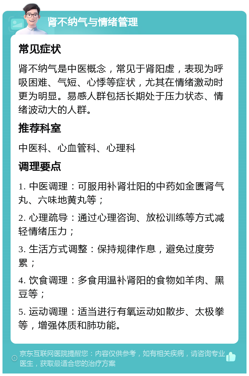 肾不纳气与情绪管理 常见症状 肾不纳气是中医概念，常见于肾阳虚，表现为呼吸困难、气短、心悸等症状，尤其在情绪激动时更为明显。易感人群包括长期处于压力状态、情绪波动大的人群。 推荐科室 中医科、心血管科、心理科 调理要点 1. 中医调理：可服用补肾壮阳的中药如金匮肾气丸、六味地黄丸等； 2. 心理疏导：通过心理咨询、放松训练等方式减轻情绪压力； 3. 生活方式调整：保持规律作息，避免过度劳累； 4. 饮食调理：多食用温补肾阳的食物如羊肉、黑豆等； 5. 运动调理：适当进行有氧运动如散步、太极拳等，增强体质和肺功能。