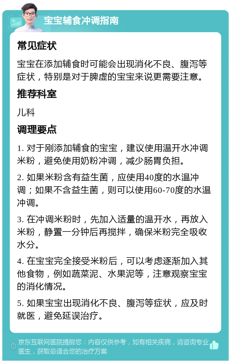 宝宝辅食冲调指南 常见症状 宝宝在添加辅食时可能会出现消化不良、腹泻等症状，特别是对于脾虚的宝宝来说更需要注意。 推荐科室 儿科 调理要点 1. 对于刚添加辅食的宝宝，建议使用温开水冲调米粉，避免使用奶粉冲调，减少肠胃负担。 2. 如果米粉含有益生菌，应使用40度的水温冲调；如果不含益生菌，则可以使用60-70度的水温冲调。 3. 在冲调米粉时，先加入适量的温开水，再放入米粉，静置一分钟后再搅拌，确保米粉完全吸收水分。 4. 在宝宝完全接受米粉后，可以考虑逐渐加入其他食物，例如蔬菜泥、水果泥等，注意观察宝宝的消化情况。 5. 如果宝宝出现消化不良、腹泻等症状，应及时就医，避免延误治疗。