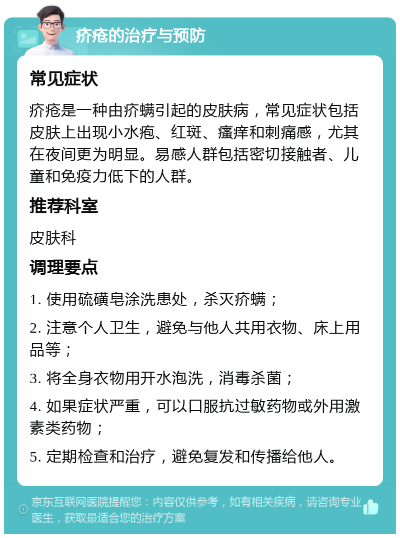 疥疮的治疗与预防 常见症状 疥疮是一种由疥螨引起的皮肤病，常见症状包括皮肤上出现小水疱、红斑、瘙痒和刺痛感，尤其在夜间更为明显。易感人群包括密切接触者、儿童和免疫力低下的人群。 推荐科室 皮肤科 调理要点 1. 使用硫磺皂涂洗患处，杀灭疥螨； 2. 注意个人卫生，避免与他人共用衣物、床上用品等； 3. 将全身衣物用开水泡洗，消毒杀菌； 4. 如果症状严重，可以口服抗过敏药物或外用激素类药物； 5. 定期检查和治疗，避免复发和传播给他人。