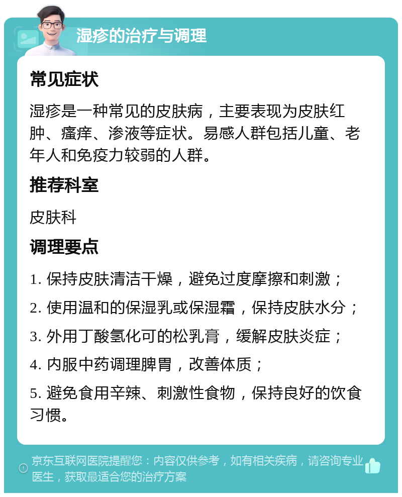 湿疹的治疗与调理 常见症状 湿疹是一种常见的皮肤病，主要表现为皮肤红肿、瘙痒、渗液等症状。易感人群包括儿童、老年人和免疫力较弱的人群。 推荐科室 皮肤科 调理要点 1. 保持皮肤清洁干燥，避免过度摩擦和刺激； 2. 使用温和的保湿乳或保湿霜，保持皮肤水分； 3. 外用丁酸氢化可的松乳膏，缓解皮肤炎症； 4. 内服中药调理脾胃，改善体质； 5. 避免食用辛辣、刺激性食物，保持良好的饮食习惯。