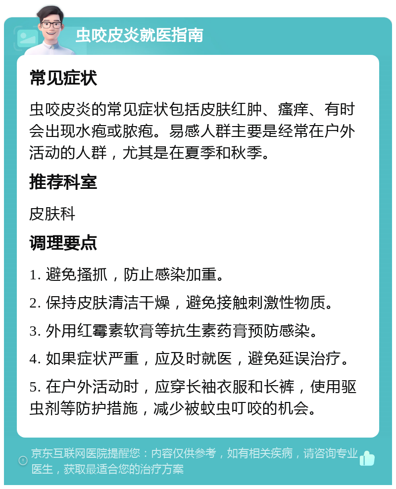 虫咬皮炎就医指南 常见症状 虫咬皮炎的常见症状包括皮肤红肿、瘙痒、有时会出现水疱或脓疱。易感人群主要是经常在户外活动的人群，尤其是在夏季和秋季。 推荐科室 皮肤科 调理要点 1. 避免搔抓，防止感染加重。 2. 保持皮肤清洁干燥，避免接触刺激性物质。 3. 外用红霉素软膏等抗生素药膏预防感染。 4. 如果症状严重，应及时就医，避免延误治疗。 5. 在户外活动时，应穿长袖衣服和长裤，使用驱虫剂等防护措施，减少被蚊虫叮咬的机会。