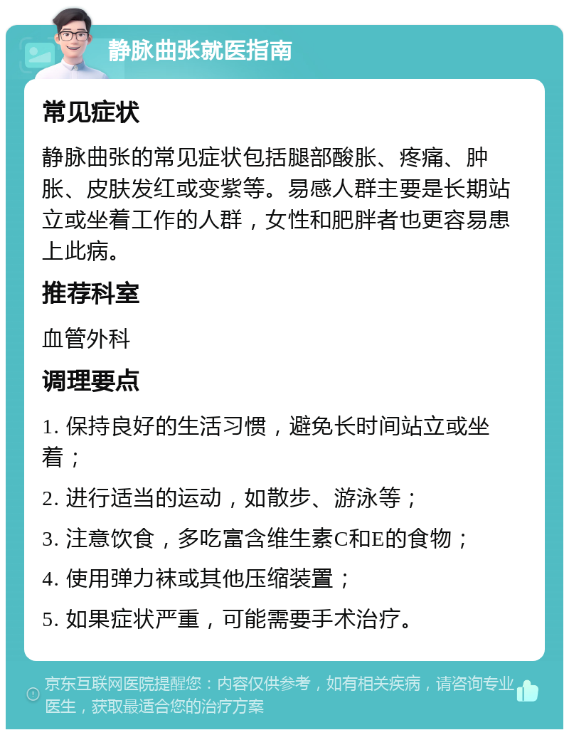 静脉曲张就医指南 常见症状 静脉曲张的常见症状包括腿部酸胀、疼痛、肿胀、皮肤发红或变紫等。易感人群主要是长期站立或坐着工作的人群，女性和肥胖者也更容易患上此病。 推荐科室 血管外科 调理要点 1. 保持良好的生活习惯，避免长时间站立或坐着； 2. 进行适当的运动，如散步、游泳等； 3. 注意饮食，多吃富含维生素C和E的食物； 4. 使用弹力袜或其他压缩装置； 5. 如果症状严重，可能需要手术治疗。