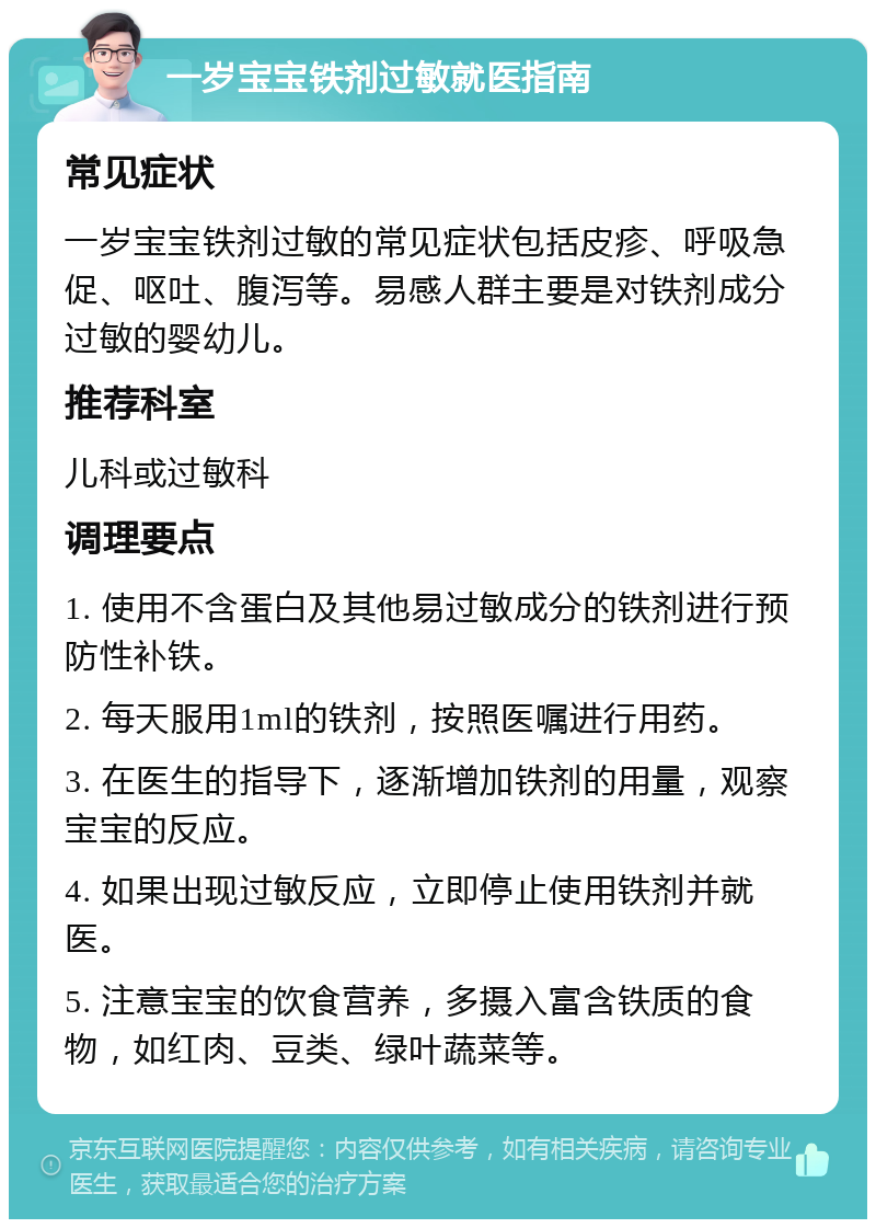 一岁宝宝铁剂过敏就医指南 常见症状 一岁宝宝铁剂过敏的常见症状包括皮疹、呼吸急促、呕吐、腹泻等。易感人群主要是对铁剂成分过敏的婴幼儿。 推荐科室 儿科或过敏科 调理要点 1. 使用不含蛋白及其他易过敏成分的铁剂进行预防性补铁。 2. 每天服用1ml的铁剂，按照医嘱进行用药。 3. 在医生的指导下，逐渐增加铁剂的用量，观察宝宝的反应。 4. 如果出现过敏反应，立即停止使用铁剂并就医。 5. 注意宝宝的饮食营养，多摄入富含铁质的食物，如红肉、豆类、绿叶蔬菜等。