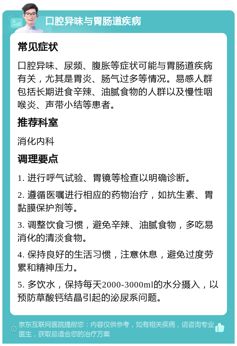 口腔异味与胃肠道疾病 常见症状 口腔异味、尿频、腹胀等症状可能与胃肠道疾病有关，尤其是胃炎、肠气过多等情况。易感人群包括长期进食辛辣、油腻食物的人群以及慢性咽喉炎、声带小结等患者。 推荐科室 消化内科 调理要点 1. 进行呼气试验、胃镜等检查以明确诊断。 2. 遵循医嘱进行相应的药物治疗，如抗生素、胃黏膜保护剂等。 3. 调整饮食习惯，避免辛辣、油腻食物，多吃易消化的清淡食物。 4. 保持良好的生活习惯，注意休息，避免过度劳累和精神压力。 5. 多饮水，保持每天2000-3000ml的水分摄入，以预防草酸钙结晶引起的泌尿系问题。