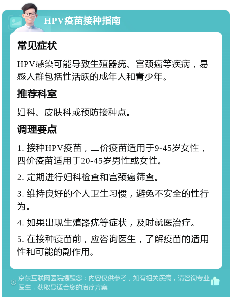 HPV疫苗接种指南 常见症状 HPV感染可能导致生殖器疣、宫颈癌等疾病，易感人群包括性活跃的成年人和青少年。 推荐科室 妇科、皮肤科或预防接种点。 调理要点 1. 接种HPV疫苗，二价疫苗适用于9-45岁女性，四价疫苗适用于20-45岁男性或女性。 2. 定期进行妇科检查和宫颈癌筛查。 3. 维持良好的个人卫生习惯，避免不安全的性行为。 4. 如果出现生殖器疣等症状，及时就医治疗。 5. 在接种疫苗前，应咨询医生，了解疫苗的适用性和可能的副作用。