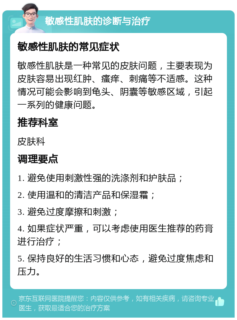 敏感性肌肤的诊断与治疗 敏感性肌肤的常见症状 敏感性肌肤是一种常见的皮肤问题，主要表现为皮肤容易出现红肿、瘙痒、刺痛等不适感。这种情况可能会影响到龟头、阴囊等敏感区域，引起一系列的健康问题。 推荐科室 皮肤科 调理要点 1. 避免使用刺激性强的洗涤剂和护肤品； 2. 使用温和的清洁产品和保湿霜； 3. 避免过度摩擦和刺激； 4. 如果症状严重，可以考虑使用医生推荐的药膏进行治疗； 5. 保持良好的生活习惯和心态，避免过度焦虑和压力。