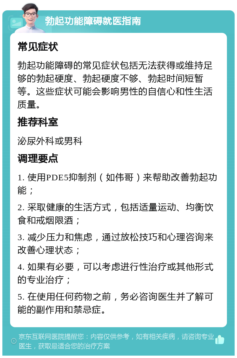 勃起功能障碍就医指南 常见症状 勃起功能障碍的常见症状包括无法获得或维持足够的勃起硬度、勃起硬度不够、勃起时间短暂等。这些症状可能会影响男性的自信心和性生活质量。 推荐科室 泌尿外科或男科 调理要点 1. 使用PDE5抑制剂（如伟哥）来帮助改善勃起功能； 2. 采取健康的生活方式，包括适量运动、均衡饮食和戒烟限酒； 3. 减少压力和焦虑，通过放松技巧和心理咨询来改善心理状态； 4. 如果有必要，可以考虑进行性治疗或其他形式的专业治疗； 5. 在使用任何药物之前，务必咨询医生并了解可能的副作用和禁忌症。