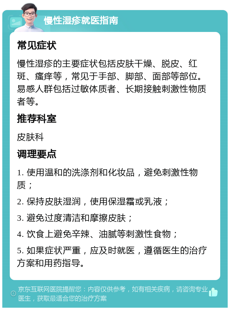 慢性湿疹就医指南 常见症状 慢性湿疹的主要症状包括皮肤干燥、脱皮、红斑、瘙痒等，常见于手部、脚部、面部等部位。易感人群包括过敏体质者、长期接触刺激性物质者等。 推荐科室 皮肤科 调理要点 1. 使用温和的洗涤剂和化妆品，避免刺激性物质； 2. 保持皮肤湿润，使用保湿霜或乳液； 3. 避免过度清洁和摩擦皮肤； 4. 饮食上避免辛辣、油腻等刺激性食物； 5. 如果症状严重，应及时就医，遵循医生的治疗方案和用药指导。