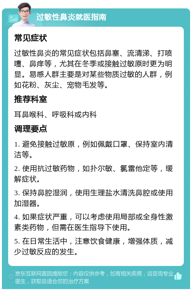 过敏性鼻炎就医指南 常见症状 过敏性鼻炎的常见症状包括鼻塞、流清涕、打喷嚏、鼻痒等，尤其在冬季或接触过敏原时更为明显。易感人群主要是对某些物质过敏的人群，例如花粉、灰尘、宠物毛发等。 推荐科室 耳鼻喉科、呼吸科或内科 调理要点 1. 避免接触过敏原，例如佩戴口罩、保持室内清洁等。 2. 使用抗过敏药物，如扑尔敏、氯雷他定等，缓解症状。 3. 保持鼻腔湿润，使用生理盐水清洗鼻腔或使用加湿器。 4. 如果症状严重，可以考虑使用局部或全身性激素类药物，但需在医生指导下使用。 5. 在日常生活中，注意饮食健康，增强体质，减少过敏反应的发生。