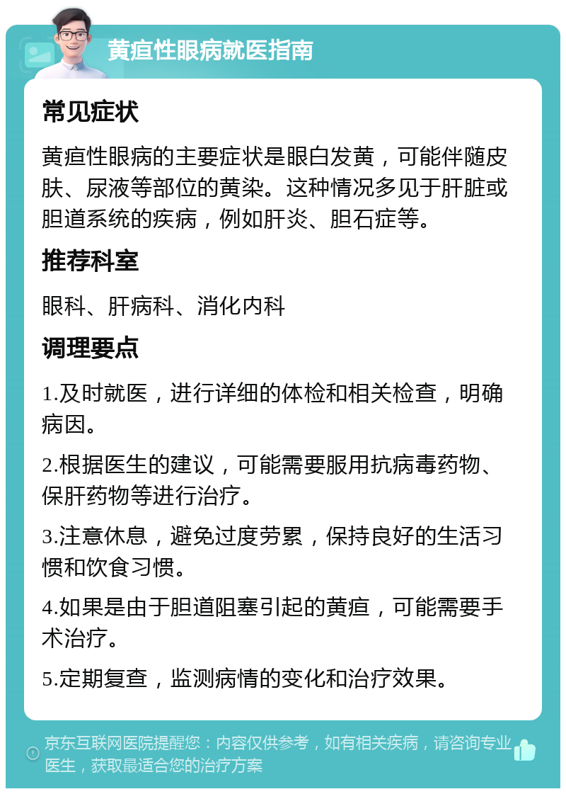 黄疸性眼病就医指南 常见症状 黄疸性眼病的主要症状是眼白发黄，可能伴随皮肤、尿液等部位的黄染。这种情况多见于肝脏或胆道系统的疾病，例如肝炎、胆石症等。 推荐科室 眼科、肝病科、消化内科 调理要点 1.及时就医，进行详细的体检和相关检查，明确病因。 2.根据医生的建议，可能需要服用抗病毒药物、保肝药物等进行治疗。 3.注意休息，避免过度劳累，保持良好的生活习惯和饮食习惯。 4.如果是由于胆道阻塞引起的黄疸，可能需要手术治疗。 5.定期复查，监测病情的变化和治疗效果。