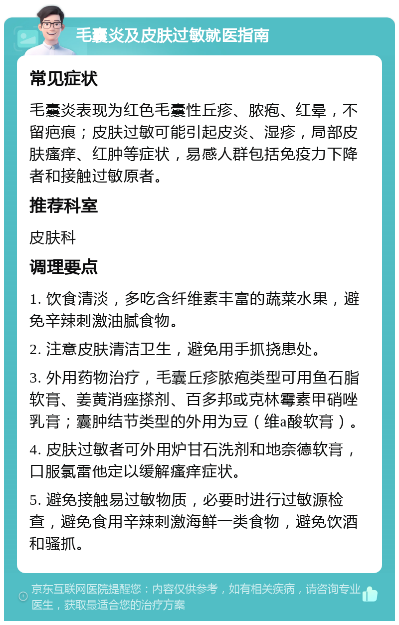 毛囊炎及皮肤过敏就医指南 常见症状 毛囊炎表现为红色毛囊性丘疹、脓疱、红晕，不留疤痕；皮肤过敏可能引起皮炎、湿疹，局部皮肤瘙痒、红肿等症状，易感人群包括免疫力下降者和接触过敏原者。 推荐科室 皮肤科 调理要点 1. 饮食清淡，多吃含纤维素丰富的蔬菜水果，避免辛辣刺激油腻食物。 2. 注意皮肤清洁卫生，避免用手抓挠患处。 3. 外用药物治疗，毛囊丘疹脓疱类型可用鱼石脂软膏、姜黄消痤搽剂、百多邦或克林霉素甲硝唑乳膏；囊肿结节类型的外用为豆（维a酸软膏）。 4. 皮肤过敏者可外用炉甘石洗剂和地奈德软膏，口服氯雷他定以缓解瘙痒症状。 5. 避免接触易过敏物质，必要时进行过敏源检查，避免食用辛辣刺激海鲜一类食物，避免饮酒和骚抓。