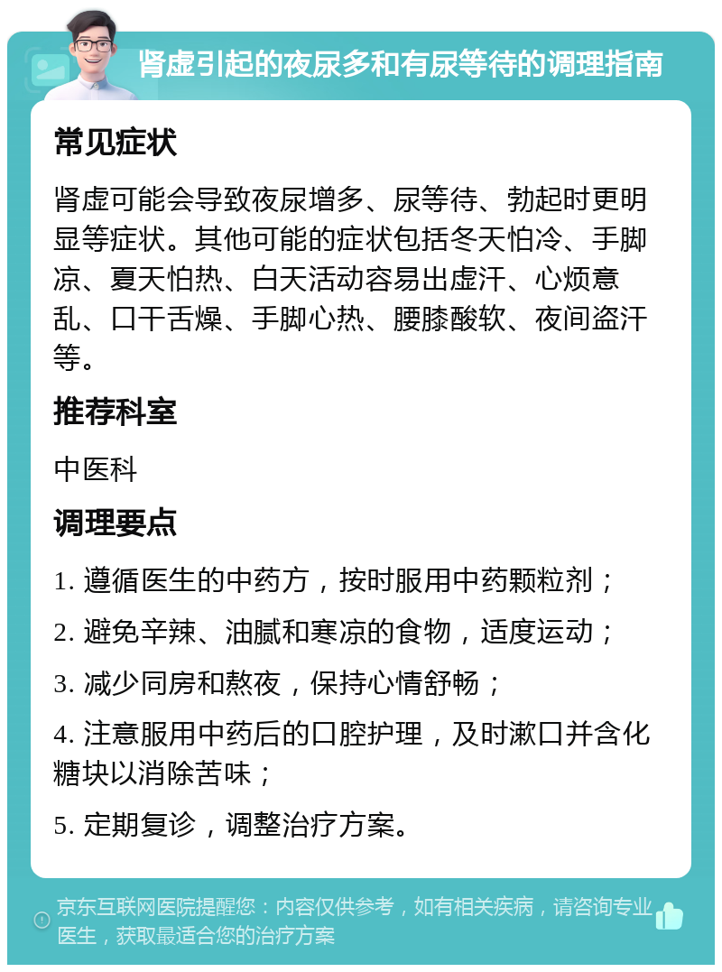 肾虚引起的夜尿多和有尿等待的调理指南 常见症状 肾虚可能会导致夜尿增多、尿等待、勃起时更明显等症状。其他可能的症状包括冬天怕冷、手脚凉、夏天怕热、白天活动容易出虚汗、心烦意乱、口干舌燥、手脚心热、腰膝酸软、夜间盗汗等。 推荐科室 中医科 调理要点 1. 遵循医生的中药方，按时服用中药颗粒剂； 2. 避免辛辣、油腻和寒凉的食物，适度运动； 3. 减少同房和熬夜，保持心情舒畅； 4. 注意服用中药后的口腔护理，及时漱口并含化糖块以消除苦味； 5. 定期复诊，调整治疗方案。