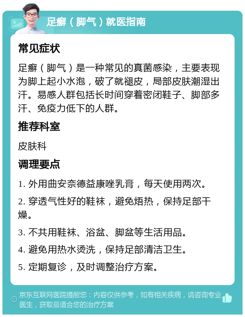 足癣（脚气）就医指南 常见症状 足癣（脚气）是一种常见的真菌感染，主要表现为脚上起小水泡，破了就褪皮，局部皮肤潮湿出汗。易感人群包括长时间穿着密闭鞋子、脚部多汗、免疫力低下的人群。 推荐科室 皮肤科 调理要点 1. 外用曲安奈德益康唑乳膏，每天使用两次。 2. 穿透气性好的鞋袜，避免焐热，保持足部干燥。 3. 不共用鞋袜、浴盆、脚盆等生活用品。 4. 避免用热水烫洗，保持足部清洁卫生。 5. 定期复诊，及时调整治疗方案。