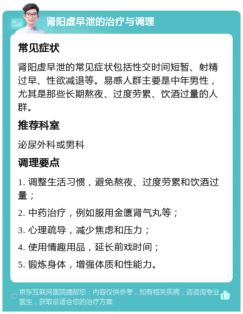 肾阳虚早泄的治疗与调理 常见症状 肾阳虚早泄的常见症状包括性交时间短暂、射精过早、性欲减退等。易感人群主要是中年男性，尤其是那些长期熬夜、过度劳累、饮酒过量的人群。 推荐科室 泌尿外科或男科 调理要点 1. 调整生活习惯，避免熬夜、过度劳累和饮酒过量； 2. 中药治疗，例如服用金匮肾气丸等； 3. 心理疏导，减少焦虑和压力； 4. 使用情趣用品，延长前戏时间； 5. 锻炼身体，增强体质和性能力。