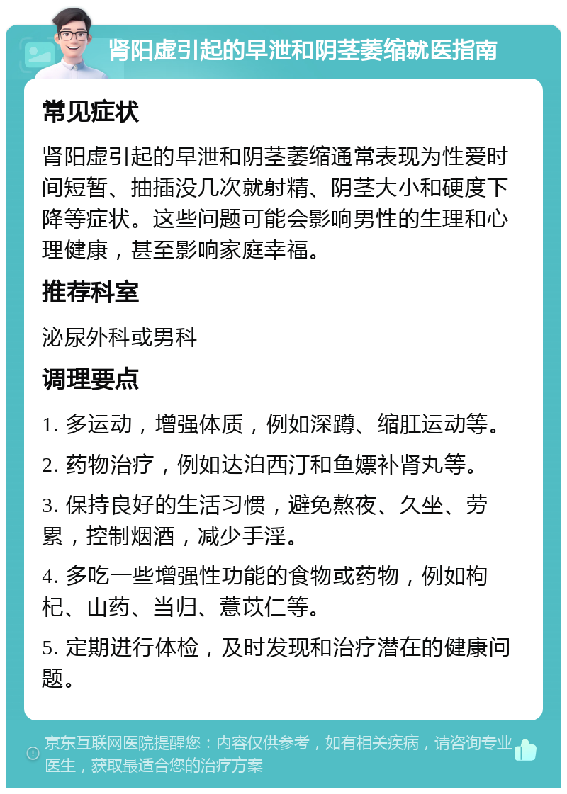 肾阳虚引起的早泄和阴茎萎缩就医指南 常见症状 肾阳虚引起的早泄和阴茎萎缩通常表现为性爱时间短暂、抽插没几次就射精、阴茎大小和硬度下降等症状。这些问题可能会影响男性的生理和心理健康，甚至影响家庭幸福。 推荐科室 泌尿外科或男科 调理要点 1. 多运动，增强体质，例如深蹲、缩肛运动等。 2. 药物治疗，例如达泊西汀和鱼嫖补肾丸等。 3. 保持良好的生活习惯，避免熬夜、久坐、劳累，控制烟酒，减少手淫。 4. 多吃一些增强性功能的食物或药物，例如枸杞、山药、当归、薏苡仁等。 5. 定期进行体检，及时发现和治疗潜在的健康问题。