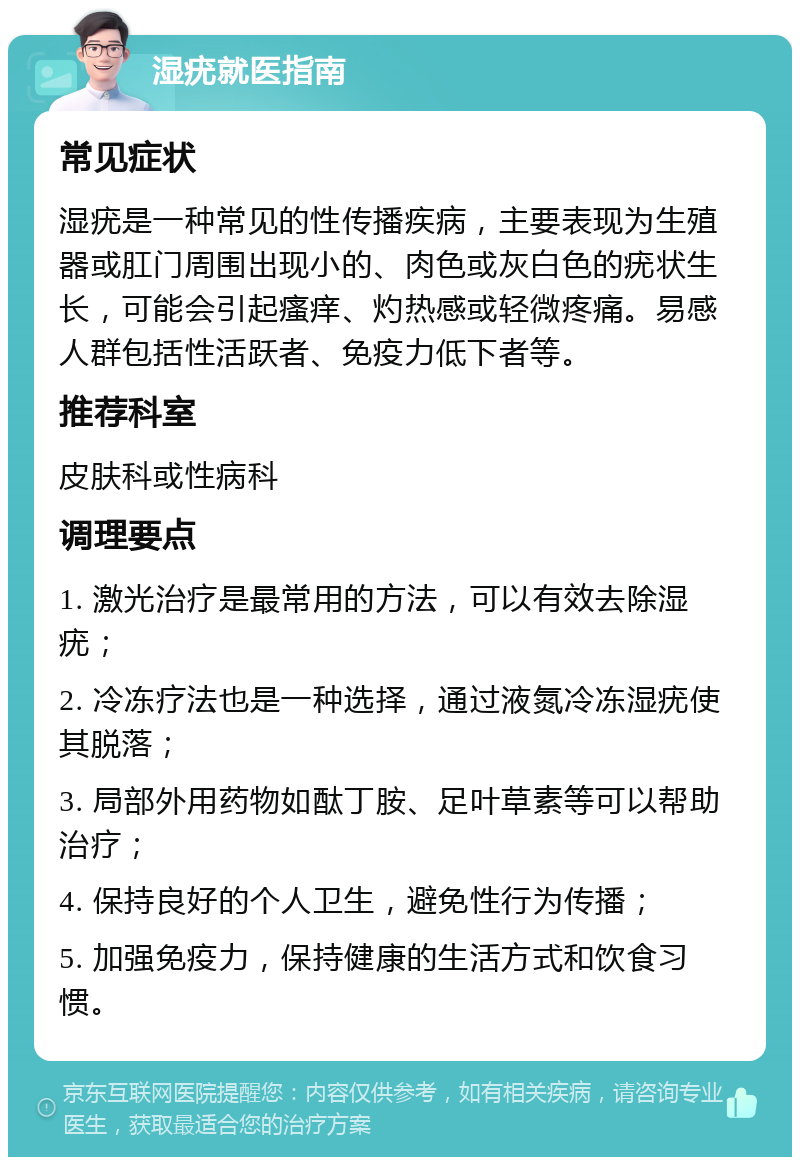 湿疣就医指南 常见症状 湿疣是一种常见的性传播疾病，主要表现为生殖器或肛门周围出现小的、肉色或灰白色的疣状生长，可能会引起瘙痒、灼热感或轻微疼痛。易感人群包括性活跃者、免疫力低下者等。 推荐科室 皮肤科或性病科 调理要点 1. 激光治疗是最常用的方法，可以有效去除湿疣； 2. 冷冻疗法也是一种选择，通过液氮冷冻湿疣使其脱落； 3. 局部外用药物如酞丁胺、足叶草素等可以帮助治疗； 4. 保持良好的个人卫生，避免性行为传播； 5. 加强免疫力，保持健康的生活方式和饮食习惯。