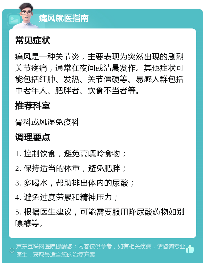 痛风就医指南 常见症状 痛风是一种关节炎，主要表现为突然出现的剧烈关节疼痛，通常在夜间或清晨发作。其他症状可能包括红肿、发热、关节僵硬等。易感人群包括中老年人、肥胖者、饮食不当者等。 推荐科室 骨科或风湿免疫科 调理要点 1. 控制饮食，避免高嘌呤食物； 2. 保持适当的体重，避免肥胖； 3. 多喝水，帮助排出体内的尿酸； 4. 避免过度劳累和精神压力； 5. 根据医生建议，可能需要服用降尿酸药物如别嘌醇等。