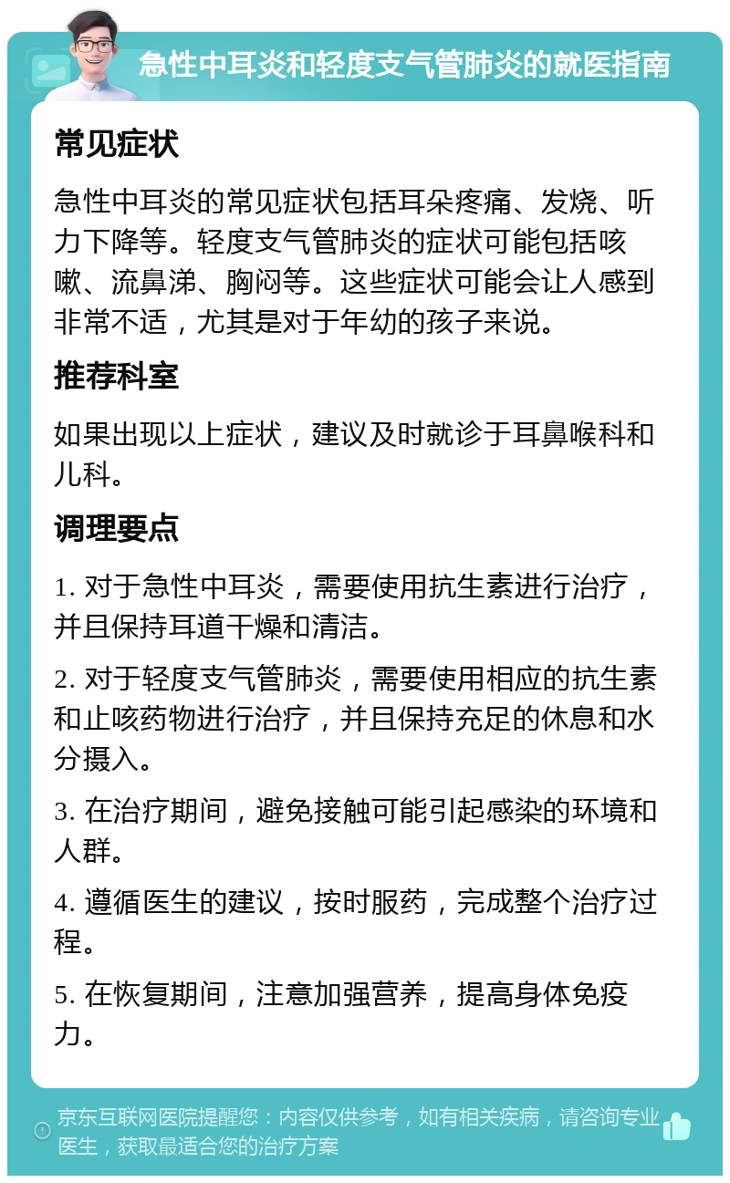 急性中耳炎和轻度支气管肺炎的就医指南 常见症状 急性中耳炎的常见症状包括耳朵疼痛、发烧、听力下降等。轻度支气管肺炎的症状可能包括咳嗽、流鼻涕、胸闷等。这些症状可能会让人感到非常不适，尤其是对于年幼的孩子来说。 推荐科室 如果出现以上症状，建议及时就诊于耳鼻喉科和儿科。 调理要点 1. 对于急性中耳炎，需要使用抗生素进行治疗，并且保持耳道干燥和清洁。 2. 对于轻度支气管肺炎，需要使用相应的抗生素和止咳药物进行治疗，并且保持充足的休息和水分摄入。 3. 在治疗期间，避免接触可能引起感染的环境和人群。 4. 遵循医生的建议，按时服药，完成整个治疗过程。 5. 在恢复期间，注意加强营养，提高身体免疫力。