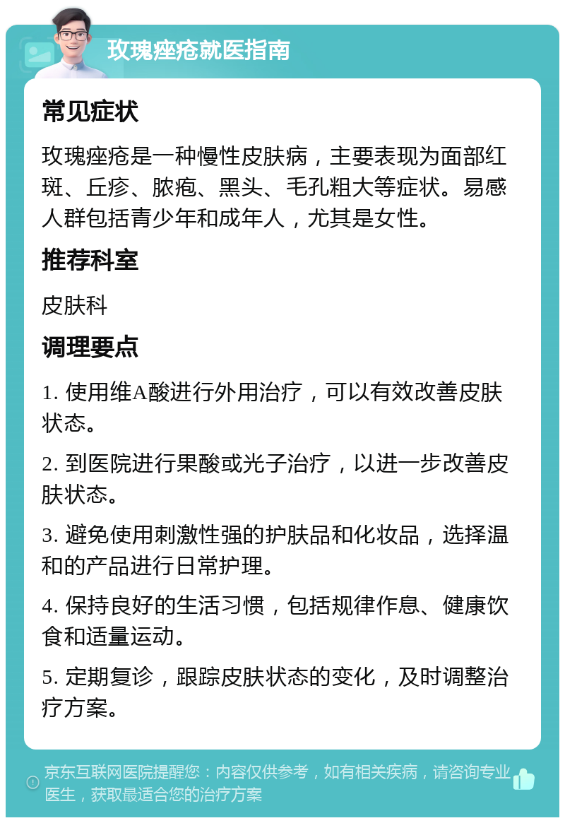 玫瑰痤疮就医指南 常见症状 玫瑰痤疮是一种慢性皮肤病，主要表现为面部红斑、丘疹、脓疱、黑头、毛孔粗大等症状。易感人群包括青少年和成年人，尤其是女性。 推荐科室 皮肤科 调理要点 1. 使用维A酸进行外用治疗，可以有效改善皮肤状态。 2. 到医院进行果酸或光子治疗，以进一步改善皮肤状态。 3. 避免使用刺激性强的护肤品和化妆品，选择温和的产品进行日常护理。 4. 保持良好的生活习惯，包括规律作息、健康饮食和适量运动。 5. 定期复诊，跟踪皮肤状态的变化，及时调整治疗方案。