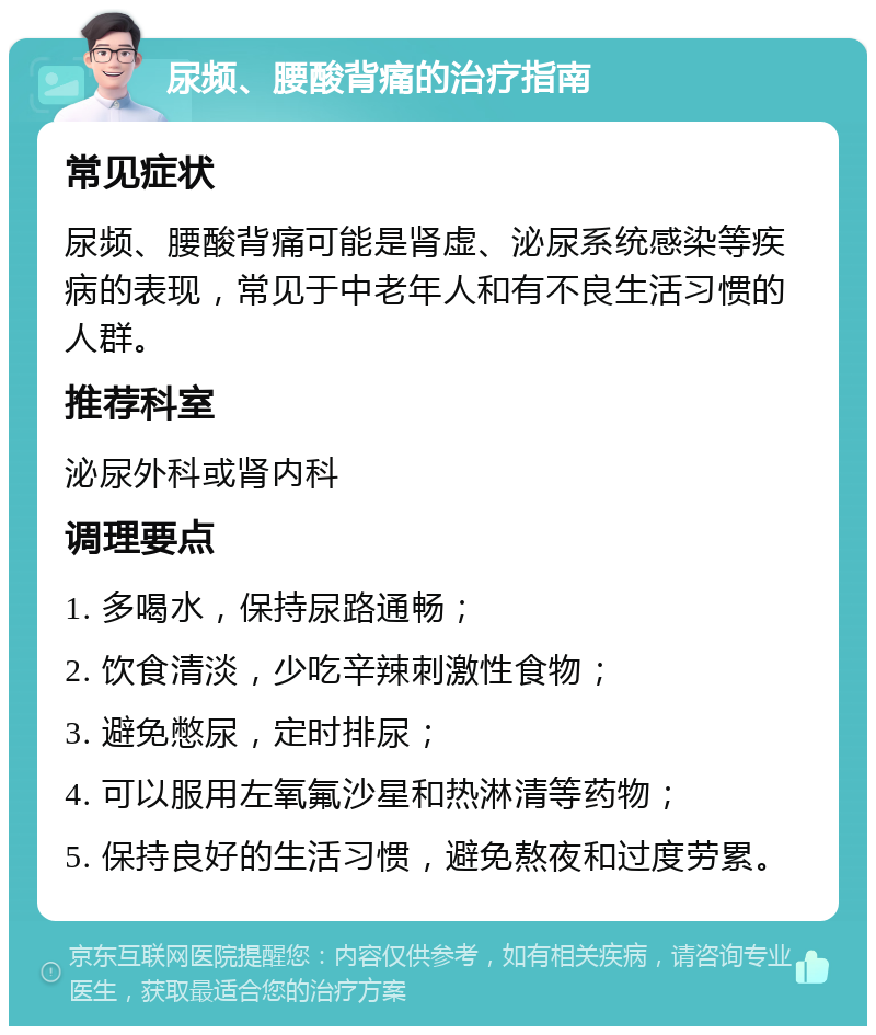 尿频、腰酸背痛的治疗指南 常见症状 尿频、腰酸背痛可能是肾虚、泌尿系统感染等疾病的表现，常见于中老年人和有不良生活习惯的人群。 推荐科室 泌尿外科或肾内科 调理要点 1. 多喝水，保持尿路通畅； 2. 饮食清淡，少吃辛辣刺激性食物； 3. 避免憋尿，定时排尿； 4. 可以服用左氧氟沙星和热淋清等药物； 5. 保持良好的生活习惯，避免熬夜和过度劳累。