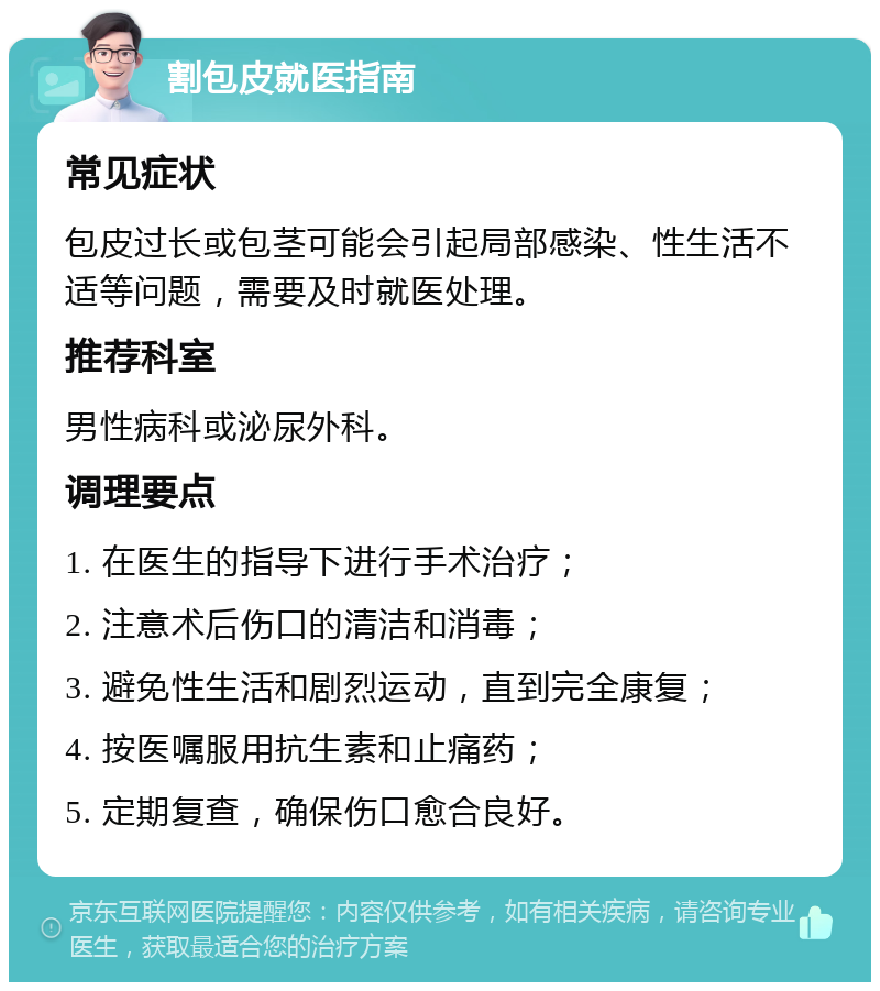 割包皮就医指南 常见症状 包皮过长或包茎可能会引起局部感染、性生活不适等问题，需要及时就医处理。 推荐科室 男性病科或泌尿外科。 调理要点 1. 在医生的指导下进行手术治疗； 2. 注意术后伤口的清洁和消毒； 3. 避免性生活和剧烈运动，直到完全康复； 4. 按医嘱服用抗生素和止痛药； 5. 定期复查，确保伤口愈合良好。