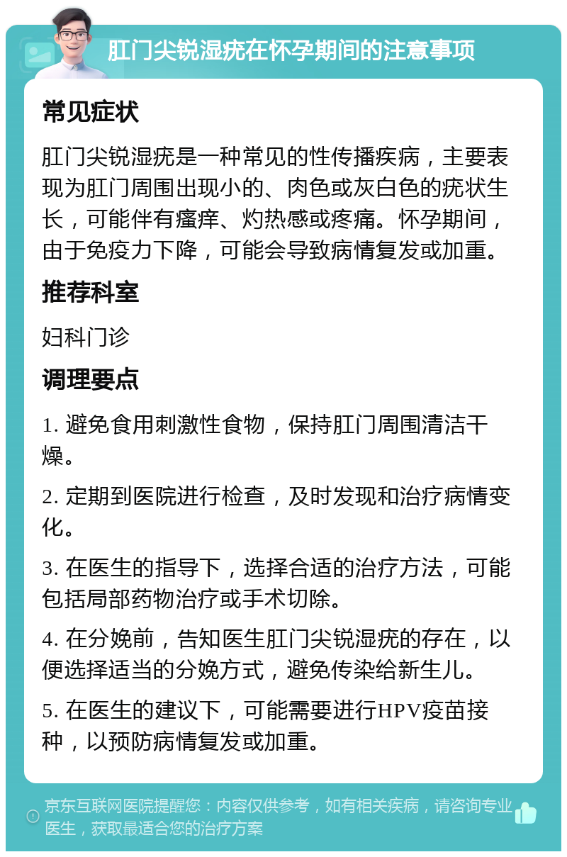 肛门尖锐湿疣在怀孕期间的注意事项 常见症状 肛门尖锐湿疣是一种常见的性传播疾病，主要表现为肛门周围出现小的、肉色或灰白色的疣状生长，可能伴有瘙痒、灼热感或疼痛。怀孕期间，由于免疫力下降，可能会导致病情复发或加重。 推荐科室 妇科门诊 调理要点 1. 避免食用刺激性食物，保持肛门周围清洁干燥。 2. 定期到医院进行检查，及时发现和治疗病情变化。 3. 在医生的指导下，选择合适的治疗方法，可能包括局部药物治疗或手术切除。 4. 在分娩前，告知医生肛门尖锐湿疣的存在，以便选择适当的分娩方式，避免传染给新生儿。 5. 在医生的建议下，可能需要进行HPV疫苗接种，以预防病情复发或加重。