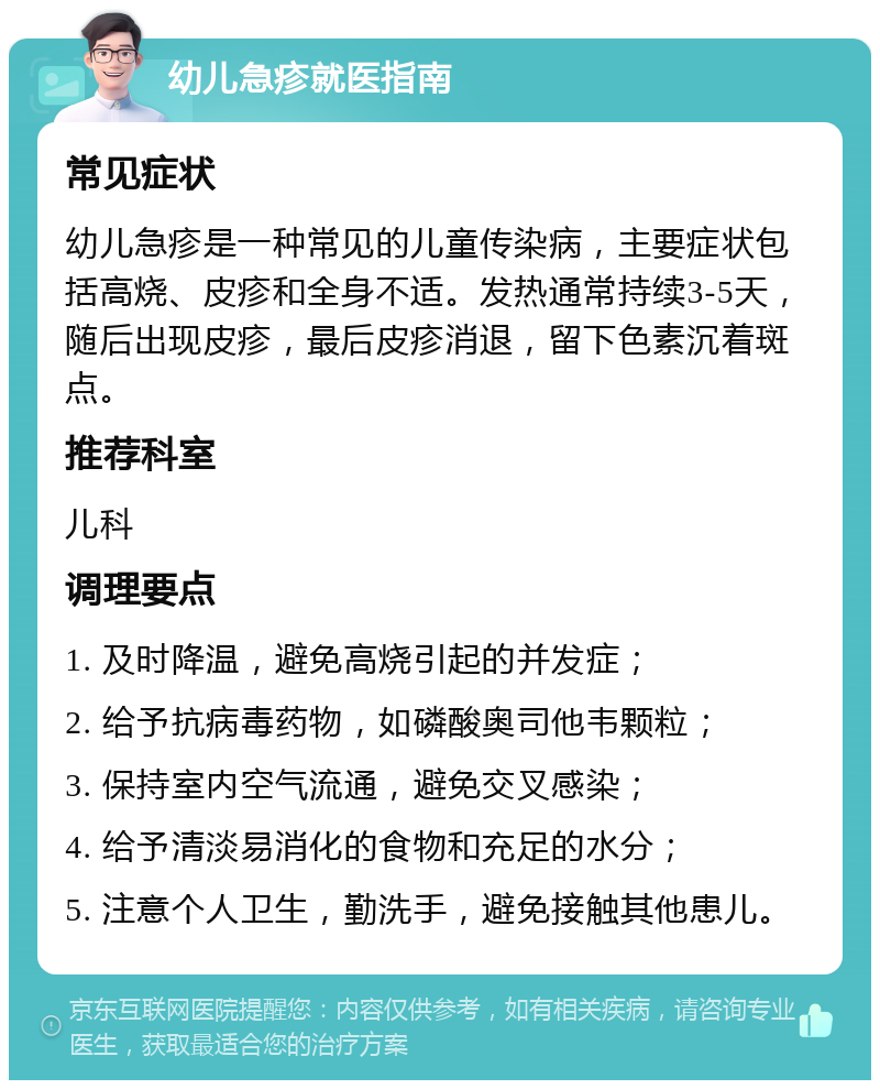 幼儿急疹就医指南 常见症状 幼儿急疹是一种常见的儿童传染病，主要症状包括高烧、皮疹和全身不适。发热通常持续3-5天，随后出现皮疹，最后皮疹消退，留下色素沉着斑点。 推荐科室 儿科 调理要点 1. 及时降温，避免高烧引起的并发症； 2. 给予抗病毒药物，如磷酸奥司他韦颗粒； 3. 保持室内空气流通，避免交叉感染； 4. 给予清淡易消化的食物和充足的水分； 5. 注意个人卫生，勤洗手，避免接触其他患儿。