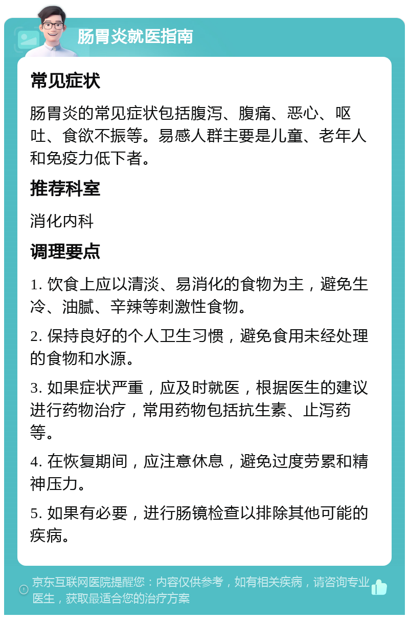 肠胃炎就医指南 常见症状 肠胃炎的常见症状包括腹泻、腹痛、恶心、呕吐、食欲不振等。易感人群主要是儿童、老年人和免疫力低下者。 推荐科室 消化内科 调理要点 1. 饮食上应以清淡、易消化的食物为主，避免生冷、油腻、辛辣等刺激性食物。 2. 保持良好的个人卫生习惯，避免食用未经处理的食物和水源。 3. 如果症状严重，应及时就医，根据医生的建议进行药物治疗，常用药物包括抗生素、止泻药等。 4. 在恢复期间，应注意休息，避免过度劳累和精神压力。 5. 如果有必要，进行肠镜检查以排除其他可能的疾病。