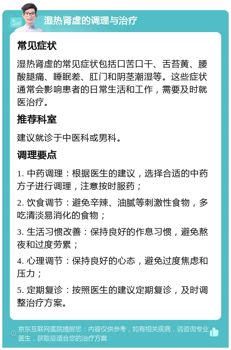 湿热肾虚的调理与治疗 常见症状 湿热肾虚的常见症状包括口苦口干、舌苔黄、腰酸腿痛、睡眠差、肛门和阴茎潮湿等。这些症状通常会影响患者的日常生活和工作，需要及时就医治疗。 推荐科室 建议就诊于中医科或男科。 调理要点 1. 中药调理：根据医生的建议，选择合适的中药方子进行调理，注意按时服药； 2. 饮食调节：避免辛辣、油腻等刺激性食物，多吃清淡易消化的食物； 3. 生活习惯改善：保持良好的作息习惯，避免熬夜和过度劳累； 4. 心理调节：保持良好的心态，避免过度焦虑和压力； 5. 定期复诊：按照医生的建议定期复诊，及时调整治疗方案。