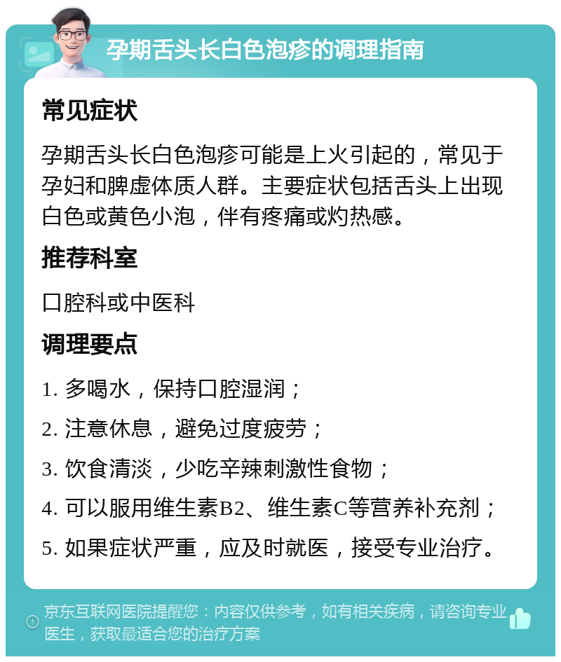 孕期舌头长白色泡疹的调理指南 常见症状 孕期舌头长白色泡疹可能是上火引起的，常见于孕妇和脾虚体质人群。主要症状包括舌头上出现白色或黄色小泡，伴有疼痛或灼热感。 推荐科室 口腔科或中医科 调理要点 1. 多喝水，保持口腔湿润； 2. 注意休息，避免过度疲劳； 3. 饮食清淡，少吃辛辣刺激性食物； 4. 可以服用维生素B2、维生素C等营养补充剂； 5. 如果症状严重，应及时就医，接受专业治疗。