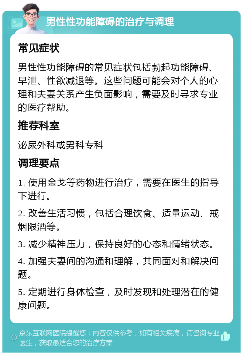 男性性功能障碍的治疗与调理 常见症状 男性性功能障碍的常见症状包括勃起功能障碍、早泄、性欲减退等。这些问题可能会对个人的心理和夫妻关系产生负面影响，需要及时寻求专业的医疗帮助。 推荐科室 泌尿外科或男科专科 调理要点 1. 使用金戈等药物进行治疗，需要在医生的指导下进行。 2. 改善生活习惯，包括合理饮食、适量运动、戒烟限酒等。 3. 减少精神压力，保持良好的心态和情绪状态。 4. 加强夫妻间的沟通和理解，共同面对和解决问题。 5. 定期进行身体检查，及时发现和处理潜在的健康问题。