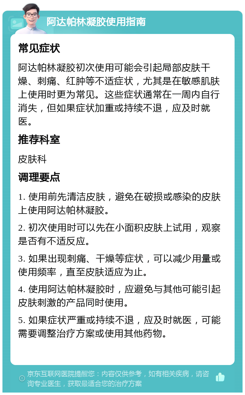 阿达帕林凝胶使用指南 常见症状 阿达帕林凝胶初次使用可能会引起局部皮肤干燥、刺痛、红肿等不适症状，尤其是在敏感肌肤上使用时更为常见。这些症状通常在一周内自行消失，但如果症状加重或持续不退，应及时就医。 推荐科室 皮肤科 调理要点 1. 使用前先清洁皮肤，避免在破损或感染的皮肤上使用阿达帕林凝胶。 2. 初次使用时可以先在小面积皮肤上试用，观察是否有不适反应。 3. 如果出现刺痛、干燥等症状，可以减少用量或使用频率，直至皮肤适应为止。 4. 使用阿达帕林凝胶时，应避免与其他可能引起皮肤刺激的产品同时使用。 5. 如果症状严重或持续不退，应及时就医，可能需要调整治疗方案或使用其他药物。