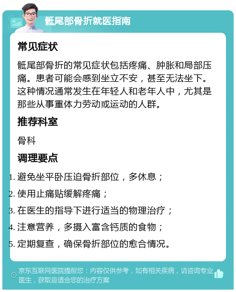 骶尾部骨折就医指南 常见症状 骶尾部骨折的常见症状包括疼痛、肿胀和局部压痛。患者可能会感到坐立不安，甚至无法坐下。这种情况通常发生在年轻人和老年人中，尤其是那些从事重体力劳动或运动的人群。 推荐科室 骨科 调理要点 避免坐平卧压迫骨折部位，多休息； 使用止痛贴缓解疼痛； 在医生的指导下进行适当的物理治疗； 注意营养，多摄入富含钙质的食物； 定期复查，确保骨折部位的愈合情况。